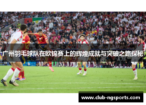 广州羽毛球队在欧锦赛上的辉煌成就与突破之路探秘