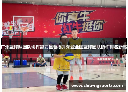 广州篮球队团队协作能力显著提升荣登全国篮球团队协作排名新高