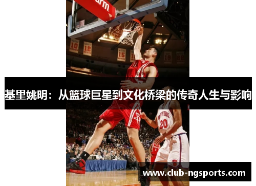 基里姚明：从篮球巨星到文化桥梁的传奇人生与影响